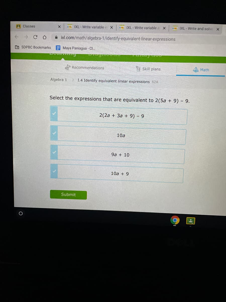 A Classes
1 IXL - Write variable e X
D IXL - Write variable e x
1 IXL - Write and solve X
A ixl.com/math/algebra-1/identify-equivalent-linear-expressions
O SDPBC Bookmarks E Maya Paniagua - CI.
E Recommendations
Skill plans
Math
Algebra 1
> 1.4 Identify equivalent linear expressions 62A
Select the expressions that are equivalent to 2(5a + 9) - 9.
2(2a + 3a + 9) 9
10a
9a + 10
10a + 9
Submit
