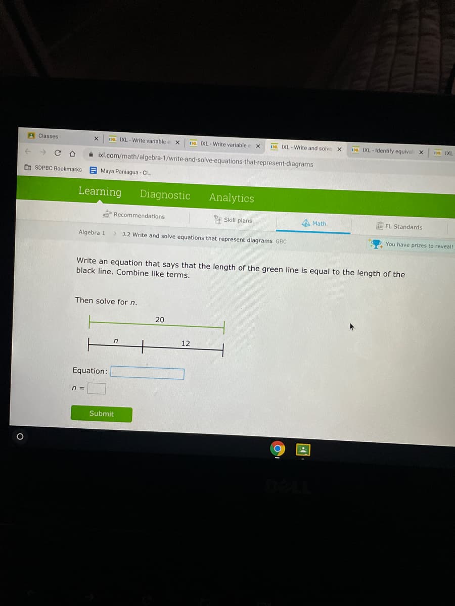 A Classes
D. IXL - Write variable
Da IXL - Write variable
D. IXL - Write and solve
IXL - Identify equival x
D IXL
A ixl.com/math/algebra-1/write-and-solve-equations-that-represent-diagrams
D SDPBC Bookmarks
E Maya Paniagua - CI.
Learning
Diagnostic
Analytics
P Recommendations
I Skill plans
4 Math
FL Standards
Algebra 1
J.2 Write and solve equations that represent diagrams GBC
You have prizes to reveal!
Write an equation that says that the length of the green line is equal to the length of the
black line. Combine like terms.
Then solve for n.
20
12
Equation:
n3D
Submit
