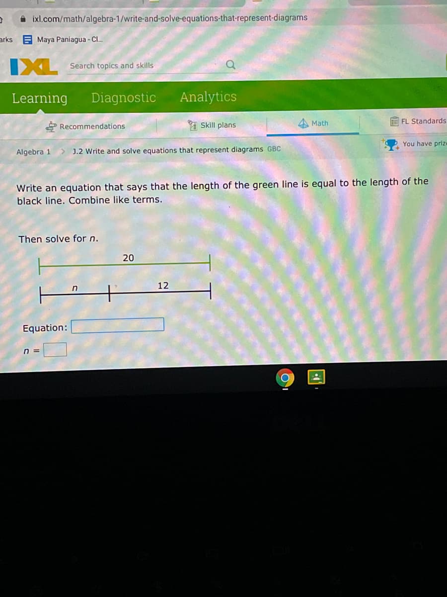 A ixl.com/math/algebra-1/write-and-solve-equations-that-represent-diagrams
arks Maya Paniagua - C.
IXL
Search topics and skills
Learning
Diagnostic
Analytics
* Skill plans
E FL Standards
* Recommendations
Math
You have prize
Algebra 1
> J.2 Write and solve equations that represent diagrams GBC
Write an equation that says that the length of the green line is equal to the length of the
black line. Combine like terms.
Then solve for n.
20
12
Equation:
n =
