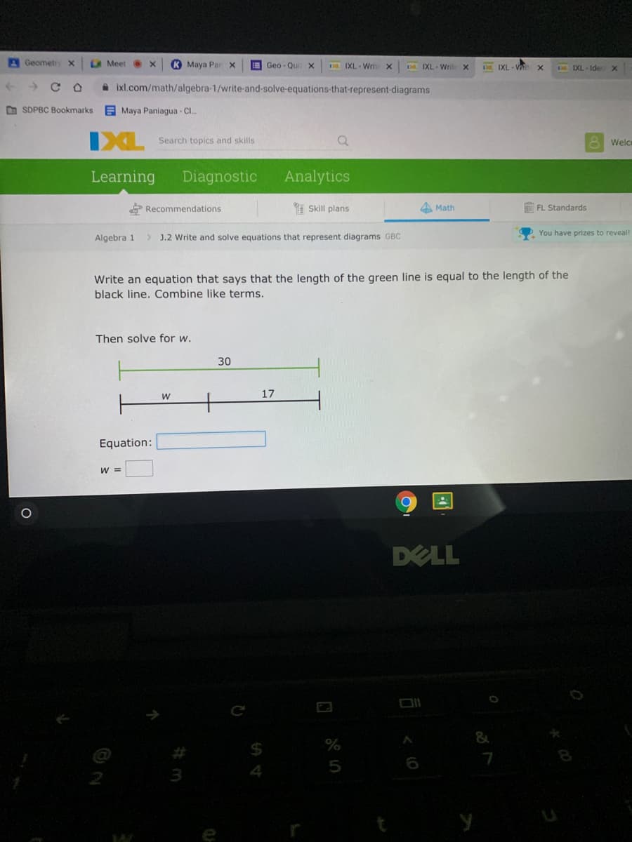 GeometrY x
A Meet X
K Maya Par x
E Geo - Qui
D IXL - Write X
D IXL- Write
DL IXL- V
IXL - Ide
A ixl.com/math/algebra-1/write-and-solve-equations-that-represent-diagrams
O SDPBC Bookmarks
E Maya Paniagua - C..
IXL
Search topics and skills
8 Welce
Learning
Diagnostic
Analytics
* Recommendations
1 Skill plans
Math
FL Standards
Algebra 1
> J.2 Write and solve equations that represent diagrams GBC
You have prizes to reveal!
Write an equation that says that the length of the green line is equal to the length of the
black line. Combine like terms.
Then solve for w.
30
17
Equation:
W =
DELL
7
5
