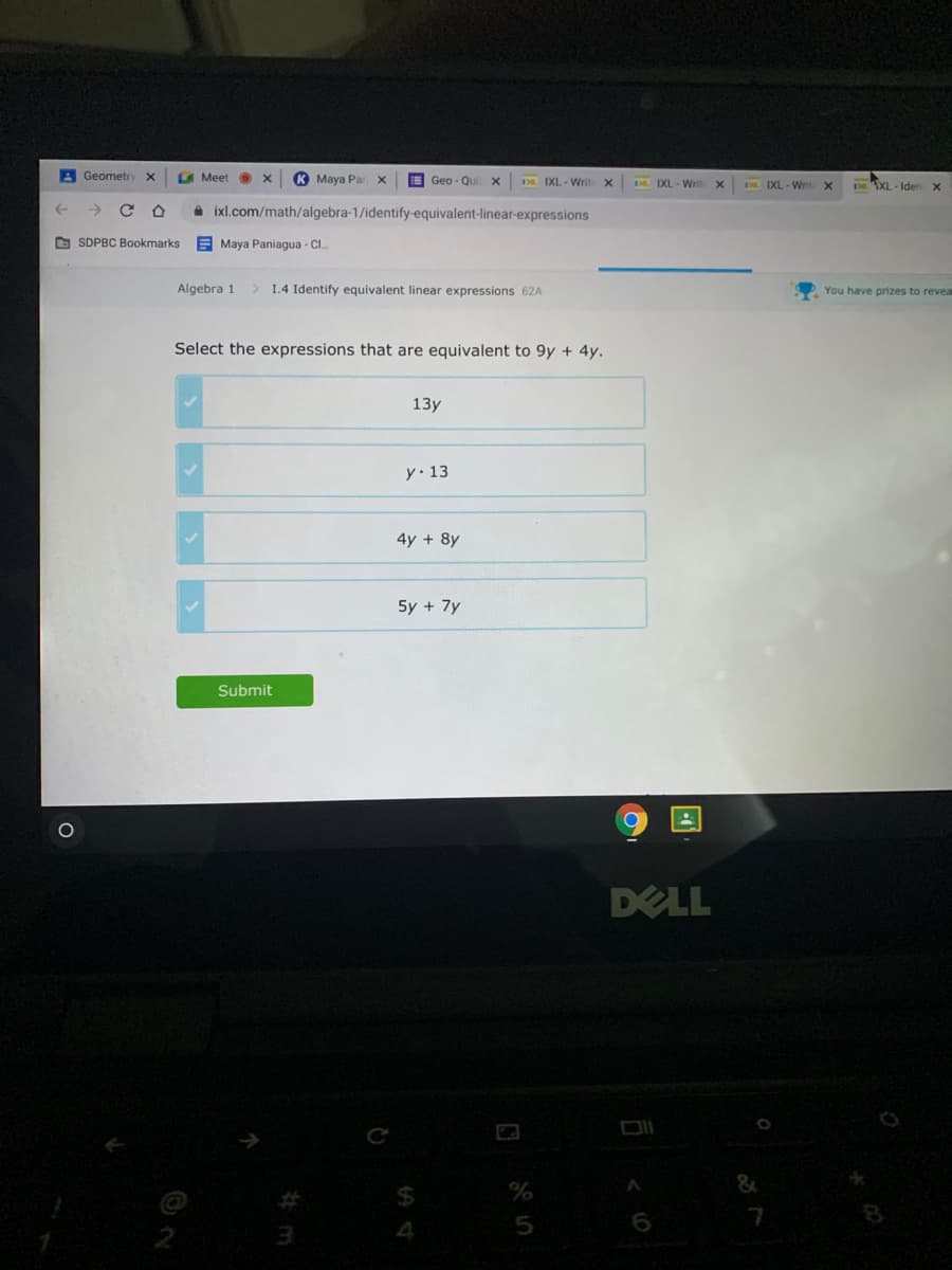 A Geometry x
LA Meet O
K Maya Par x
E Geo - Qu
IXL - Writ X
D IXL- Writ
DE IXL - Wri
DEXL- Ider X
A ixl.com/math/algebra-1/identify-equivalent-linear-expressions
O SDPBC Bookmarks
E Maya Paniagua - C..
Algebra 1
> 1.4 Identify equivalent linear expressions 62A
You have prizes to revea
Select the expressions that are equivalent to 9y + 4y.
13y
y. 13
4y + 8y
5y + 7y
Submit
DELL
6
