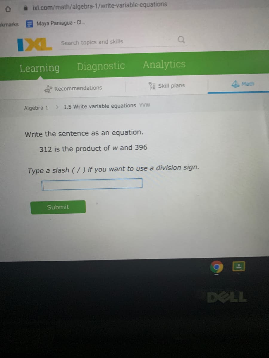 A ixl.com/math/algebra-1/write-variable-equations
okmarks
Maya Paniagua- Cl..
IXL
Search topics and skills
Learning
Diagnostic
Analytics
* Recommendations
Skill plans
Math
Algebra 1
> 1.5 Write variable equations YVW
Write the sentence as an equation.
312 is the product of w and 396
Type a slash (/) if you want to use a division sign.
Submit
DELL
