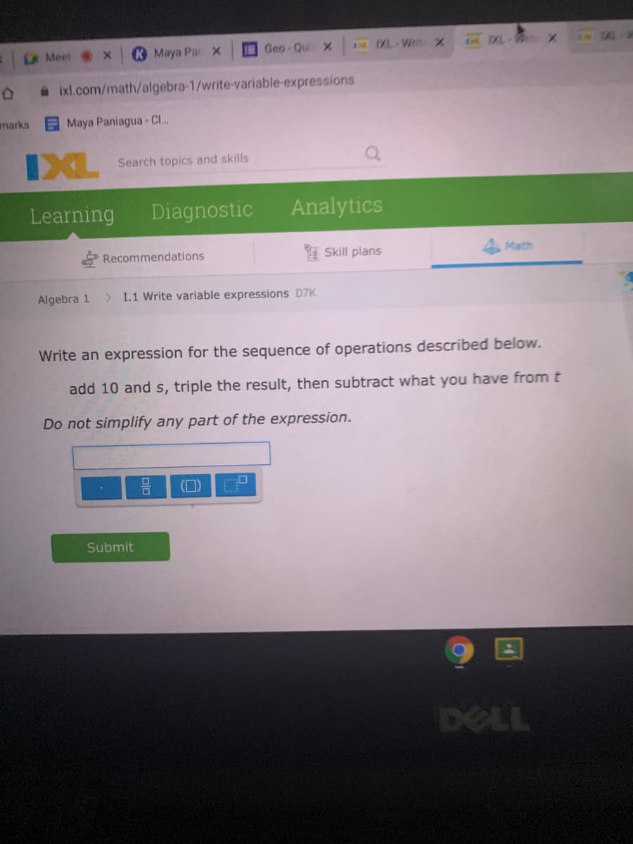 LA Meet
К Мауа Рас х
Geo-Qui X
178 IXL-Writ X
AL-W X
a ixl.com/math/algebra-1/write-variable-expressions
marks
Maya Paniagua -C..
IXL
Search topics and skills
Learning
Diagnostic
Analytics
Recommendations
I Skill plans
4 Math
Algebra 1
> I.1 Write variable expressions D7K
Write an expression for the sequence of operations described below.
add 10 and s, triple the result, then subtract what you have fromt
Do not simplify any part of the expression.
(D)
Submit
DELL
