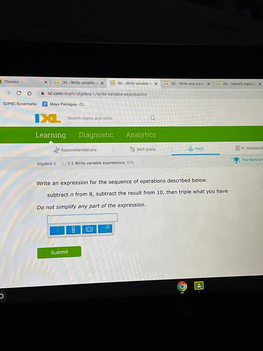 Classes
1Da IXL - Write variable e x
IXL - Write variable e x
Da IXL - Write and solve
DE IXL - Identify equival
A ixl.com/math/algebra-1/write-variable-expressions
SDPBC Bookmarks
A Maya Paniagua - C..
IXL
Search topics and skills
Learning
Diagnostic
Analytics
2 Recommendations
A Skill plans
A Math
FL Standard:
You have pri:
Algebra 1
I.1 Write variable expressions D7K
Write an expression for the sequence of operations described below.
subtract n from 8, subtract the result from 10, then triple what you have
Do not simplify any part of the expression.
(0)
Submit
