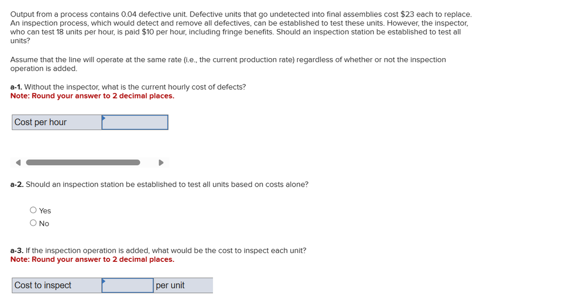 Output from a process contains 0.04 defective unit. Defective units that go undetected into final assemblies cost $23 each to replace.
An inspection process, which would detect and remove all defectives, can be established to test these units. However, the inspector,
who can test 18 units per hour, is paid $10 per hour, including fringe benefits. Should an inspection station be established to test all
units?
Assume that the line will operate at the same rate (i.e., the current production rate) regardless of whether or not the inspection
operation is added.
a-1. Without the inspector, what is the current hourly cost of defects?
Note: Round your answer to 2 decimal places.
Cost per hour
a-2. Should an inspection station be established to test all units based on costs alone?
Yes
○ No
a-3. If the inspection operation is added, what would be the cost to inspect each unit?
Note: Round your answer to 2 decimal places.
Cost to inspect
per unit