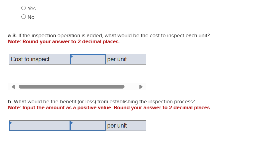 Yes
Ο ΝΟ
a-3. If the inspection operation is added, what would be the cost to inspect each unit?
Note: Round your answer to 2 decimal places.
Cost to inspect
per unit
b. What would be the benefit (or loss) from establishing the inspection process?
Note: Input the amount as a positive value. Round your answer to 2 decimal places.
per unit