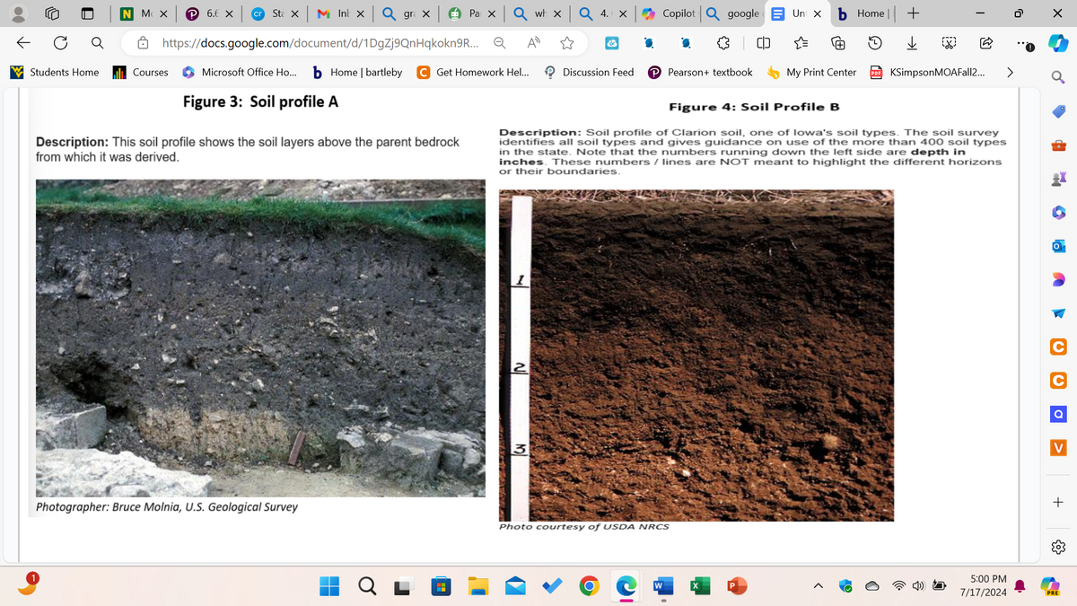 ←
MX
P 6.6 X cr
Sta In Q grax
Pa x Q wh x
Q 4. ×
Copilot
google
Unt X Home||+
☐ https://docs.google.com/document/d/1DgZj9QnHqkokn9R... Q Al
&
中
Students Home
Courses
Microsoft Office Ho... b Home | bartleby C Get Homework Hel...
Figure 3: Soil profile A
Discussion Feed
Pearson+ textbook
My Print Center
KSimpsonMOAFall2...
Figure 4: Soil Profile B
Description: This soil profile shows the soil layers above the parent bedrock
from which it was derived.
Description: Soil profile of Clarion soil, one of Iowa's soil types. The soil survey
identifies all soil types and gives guidance on use of the more than 400 soil types
in the state. Note that the numbers running down the left side are depth in
inches. These numbers / lines are NOT meant to highlight the different horizons
or their boundaries.
Photographer: Bruce Molnia, U.S. Geological Survey
H
2
3
Photo courtesy of USDA NRCS
O
W
X
☑
Q
V
+
5:00 PM
7/17/2024
PRE