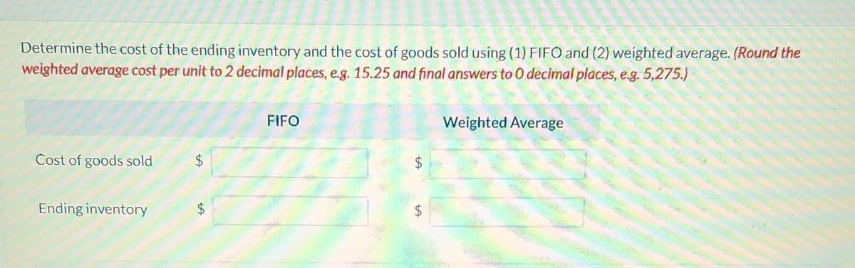 Determine the cost of the ending inventory and the cost of goods sold using (1) FIFO and (2) weighted average. (Round the
weighted average cost per unit to 2 decimal places, e.g. 15.25 and final answers to O decimal places, e.g. 5,275.)
Cost of goods sold
Ending inventory
$
ta
FIFO
Weighted Average