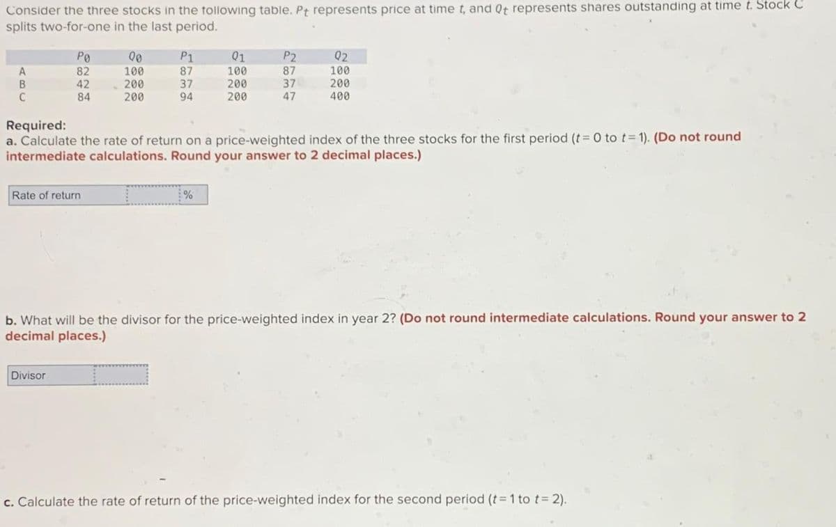 Consider the three stocks in the following table. Pt represents price at time t, and Qt represents shares outstanding at time t. Stock C
splits two-for-one in the last period.
PO
00
P1
01
P2
02
A
82
100
87
100
87
100
B
42
200
37
200
37
200
C
84
200
94
200
47
400
Required:
a. Calculate the rate of return on a price-weighted index of the three stocks for the first period (t = 0 to t= 1). (Do not round
intermediate calculations. Round your answer to 2 decimal places.)
Rate of return
%
b. What will be the divisor for the price-weighted index in year 2? (Do not round intermediate calculations. Round your answer to 2
decimal places.)
Divisor
c. Calculate the rate of return of the price-weighted index for the second period (t = 1 to t = 2).