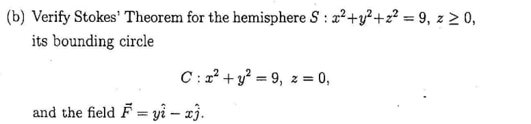 (b) Verify Stokes' Theorem for the hemisphere S : 2?+y²+z? = 9, z > 0,
its bounding circle
%3D
C: 12 + y = 9, z = 0,
%3|
and the field F = yi - x3.
%3D
