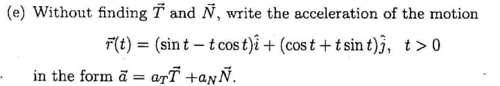 (e) Without finding T and N, write the acceleration of the motion
F(t) = (sint – t cos t)i + (cost +t sint)j, t>0
COS
in the form ā
= arī +anÑ.
