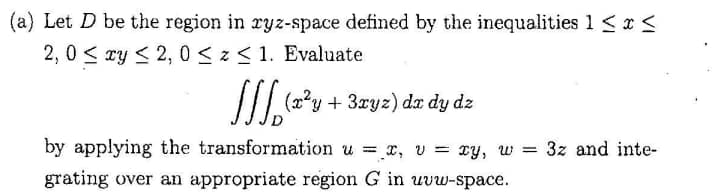 (a) Let D be the region in ryz-space defined by the inequalities 1 < x <
2, 0 < ry < 2, 0 <z< 1. Evaluate
/I?y + 3xyz) da dy dz
by applying the transformation u = x, v = xy, w = 3z and inte-
grating over an appropriate region G in uvw-space.
%3D
