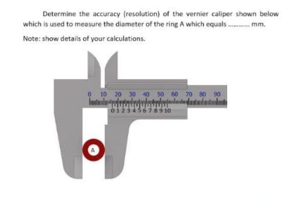 Determine the accuracy (resolution) of the vernier caliper shown below
which is used to measure the diameter of the ring A which equals. mm.
Note: show details of your calculations.
O 10 20 30 40 50 60 70 s0 90
12345678910
