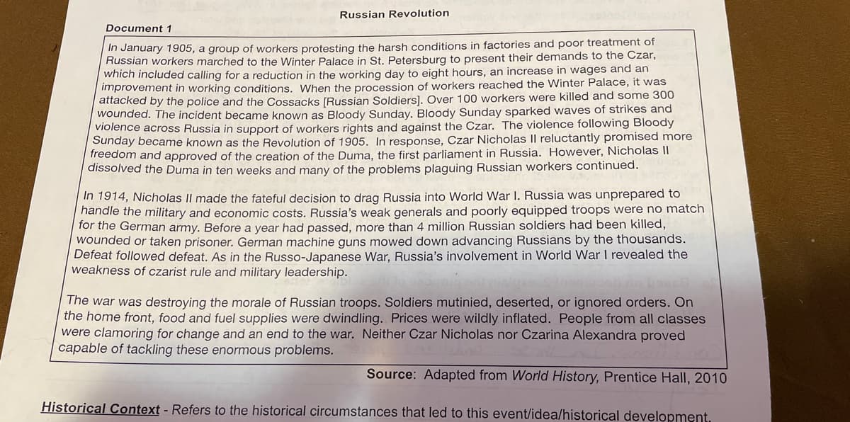 Russian Revolution
Document 1
In January 1905, a group of workers protesting the harsh conditions in factories and poor treatment of
Russian workers marched to the Winter Palace in St. Petersburg to present their demands to the Czar,
which included calling for a reduction in the working day to eight hours, an increase in wages and an
improvement in working conditions. When the procession of workers reached the Winter Palace, it was
attacked by the police and the Cossacks [Russian Soldiers]. Over 100 workers were killed and some 300
wounded. The incident became known as Bloody Sunday. Bloody Sunday sparked waves of strikes and
violence across Russia in support of workers rights and against the Czar. The violence following Bloody
Sunday became known as the Revolution of 1905. In response, Czar Nicholas II reluctantly promised more
freedom and approved of the creation of the Duma, the first parliament in Russia. However, Nicholas II
dissolved the Duma in ten weeks and many of the problems plaguing Russian workers continued.
In 1914, Nicholas II made the fateful decision to drag Russia into World War I. Russia was unprepared to
handle the military and economic costs. Russia's weak generals and poorly equipped troops were no match
for the German army. Before a year had passed, more than 4 million Russian soldiers had been killed,
wounded or taken prisoner. German machine guns mowed down advancing Russians by the thousands.
Defeat followed defeat. As in the Russo-Japanese War, Russia's involvement in World War I revealed the
weakness of czarist rule and military leadership.
The war was destroying the morale of Russian troops. Soldiers mutinied, deserted, or ignored orders. On
the home front, food and fuel supplies were dwindling. Prices were wildly inflated. People from all classes
were clamoring for change and an end to the war. Neither Czar Nicholas nor Czarina Alexandra proved
capable of tackling these enormous problems.
Source: Adapted from World History, Prentice Hall, 2010
Historical Context - Refers to the historical circumstances that led to this event/idea/historical development.