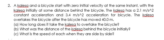 2. A kalesa and a bicycle start with zero initial velocity at the same instant, with the
kalesa initially at some distance behind the bicycle. The kalesa has a 2.1 m/s^2
constant acceleration and 3.4 m/s^2 acceleration for bicycle. The kalesa
overtakes the bicycle after the bicycle has moved 40.0 m.
(a) How long does it take the kalesa to overtake the bicycle?
(b) What was the distance of the kalesa behind the bicycle initially?
(c) What is the speed of each when they are side by side?
