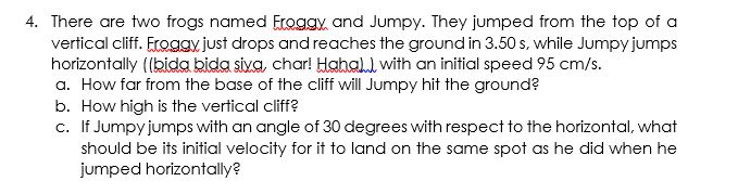 4. There are two frogs named Eroggy, and Jumpy. They jumped from the top of a
vertical cliff. Froggy just drops and reaches the ground in 3.50 s, while Jumpy jumps
horizontally ((bida bida siva, char! Hahall with an initial speed 95 cm/s.
a. How far from the base of the cliff will Jumpy hit the ground?
b. How high is the vertical cliff?
c. If Jumpy jumps with an angle of 30 degrees with respect to the horizontal, what
should be its initial velocity for it to land on the same spot as he did when he
jumped horizontally?
