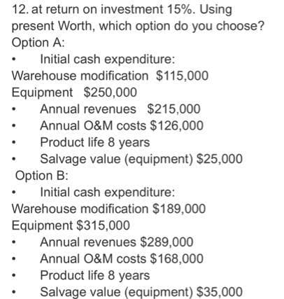 12. at return on investment 15%. Using
present Worth, which option do you choose?
Option A:
Initial cash expenditure:
Warehouse modification $115,000
Equipment $250,000
Annual revenues $215,000
Annual O&M costs $126,000
Product life 8 years
Salvage value (equipment) $25,000
Option B:
Initial cash expenditure:
Warehouse modification $189,000
Equipment $315,000
Annual revenues $289,000
Annual O&M costs $168,000
Product life 8 years
Salvage value (equipment) $35,000
