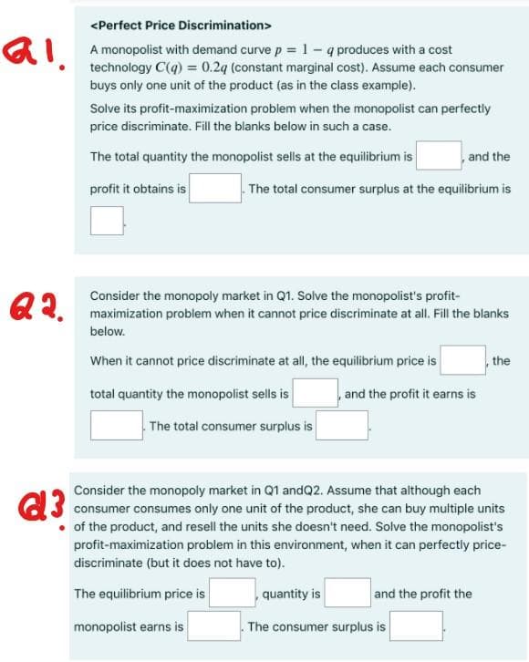 <Perfect Price Discrimination>
A monopolist with demand curve p= 1 - q produces with a cost
technology C(q) = 0.2q (constant marginal cost). Assume each consumer
buys only one unit of the product (as in the class example).
Solve its profit-maximization problem when the monopolist can perfectly
price discriminate. Fill the blanks below in such a case.
The total quantity the monopolist sells at the equilibrium is
and the
profit it obtains is
The total consumer surplus at the equilibrium is
Q2.
Consider the monopoly market in Q1. Solve the monopolist's profit-
maximization problem when it cannot price discriminate at all. Fill the blanks
below.
When it cannot price discriminate at all, the equilibrium price is
the
total quantity the monopolist sells is
,and the profit it earns is
The total consumer surplus is
Consider the monopoly market in Q1 andQ2. Assume that although each
C3 consumer consumes only one unit of the product, she can buy multiple units
• of the product, and resell the units she doesn't need. Solve the monopolist's
profit-maximization problem in this environment, when it can perfectly price-
discriminate (but it does not have to).
The equilibrium price is
quantity is
and the profit the
monopolist earns is
The consumer surplus is
