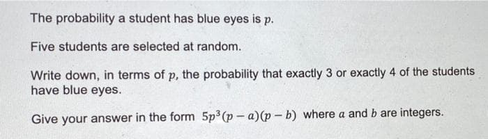 The probability a student has blue eyes is p.
Five students are selected at random.
Write down, in terms of p, the probability that exactly 3 or exactly 4 of the students
have blue eyes.
Give your answer in the form 5p3(p- a)(p - b) where a and b are integers.
