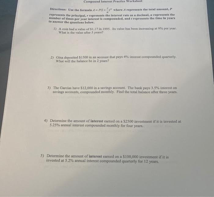 Compound Interest Practice Worksheet
Directions: Use the formula A= P(I+" where A represents the total amount, P
represents the principal, r represents the interest rate as a decimal, n represents the
number of times per year interest is compounded, and r represents the time In years
to answer the questions below.
1) A coin had a value of S1.17 in 1995. Its value has been increasing at 9% per year.
What is the value after 5 years?
2) Gina deposited $1500 in an account that pays 4% interest compounded quarterly.
What will the balance be in 2 years?
3) The Garcias have S12,000 in a savings account. The bank pays 3.5% interest on
savings accounts, compounded monthly. Find the total balance after three years.
4) Determine the amount of interest carned on a $2500 investment if it is invested at
5.25% annual interest compounded monthly for four years.
5) Determine the amount of interest earned on a $100,000 investment if it is
invested at 5.2% annual interest compounded quarterly for 12 years.
