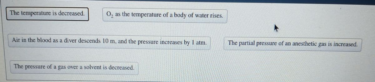 The temperature is decreased.
O, as the temperature of a body of water rises.
Air in the blood as a diver descends 10 m, and the pressure increases by I atm.
The partial pressure of an anesthetic
gas
is increased.
The
The pressure of a gas over a solvent is decreased.
