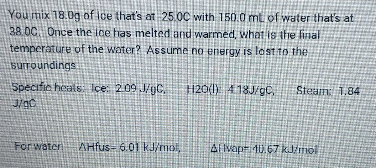 You mix 18.0g of ice that's at -25.0C with 150.0 mL of water that's at
38.0C. Once the ice has melted and warmed, what is the final
temperature of the water? Assume no energy is lost to the
surroundings.
Specific heats: Ice: 2.09 J/gC,
J/gC
H20(1). 418J/gC,
Steam: 1.84
For water:
AHfus= 6.01 kJ/mol
AHvap= 40.67 kJ/mol
