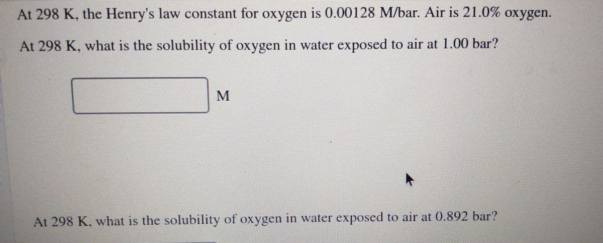 At 298 K, the Henry's law constant for oxygen is 0.00128 M/bar. Air is 21.0% oxygen.
At 298 K, what is the solubility of oxygen in water exposed to air at 1.00 bar?
M
At 298 K, what is the solubility of oxygen in water exposed to air at 0.892 bar?
