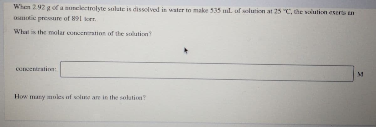 When 2.92 g of a nonelectrolyte solute is dissolved in water to make 535 mL of solution at 25 °C, the solution exerts an
osmotic pressure of 891 torr.
What is the molar concentration of the solution?
concentration:
How many moles of solute are in the solution?
