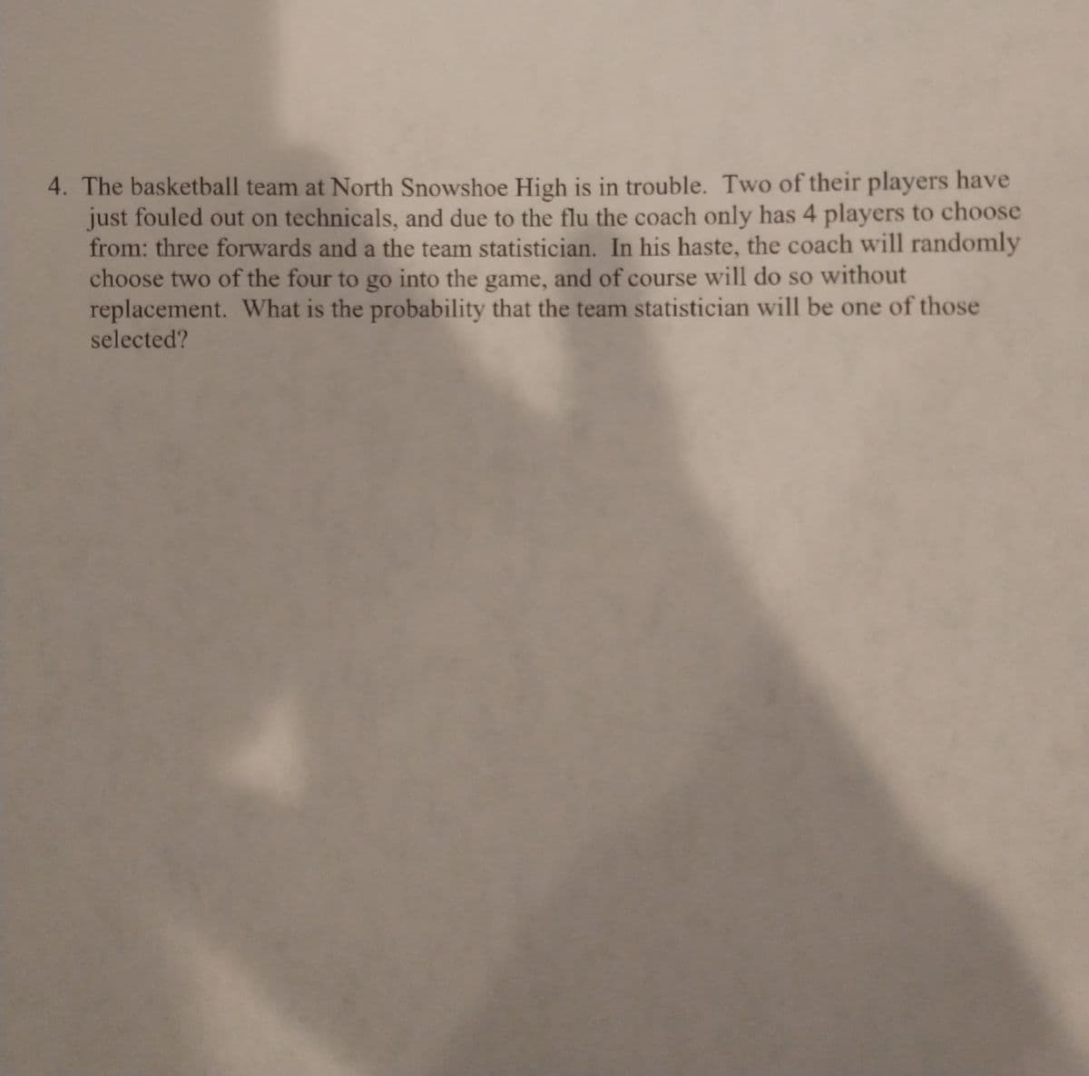 4. The basketball team at North Snowshoe High is in trouble. Two of their players have
just fouled out on technicals, and due to the flu the coach only has 4 players to choose
from: three forwards and a the team statistician. In his haste, the coach will randomly
choose two of the four to go into the game, and of course will do so without
replacement. What is the probability that the team statistician will be one of those
selected?
