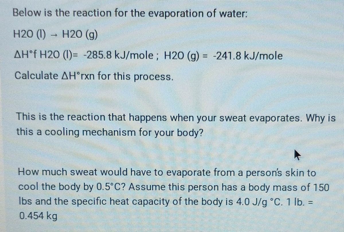 Below is the reaction for the evaporation of water.
H2O (I) H20 (g)
AH°f H2O (1)= -285.8 kJ/mole ; H20 (g) = -241.8 kJ/mole
%3D
Calculate AH*rxn for this process.
This is the reaction that happens when your sweat evaporates. Why is
this a cooling mechanism for your body?
How much sweat would have to evaporate from a person's skin to
cool the body by 0.5 C? Assume this person has a body mass of 150
Ibs and the specific heat capacity of the body is 4.0 J/g °C. 1 Ib. =
0.454 kg
