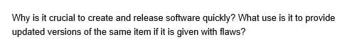 Why is it crucial to create and release software quickly? What use is it to provide
updated versions of the same item if it is given with flaws?