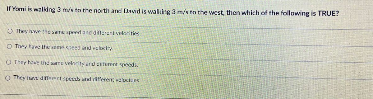 If Yomi is walking 3 m/s to the north and David is walking 3 m/s to the west, then which of the following is TRUE?
O They have the same speed and different velocities.
O They have the same speed and velocity.
O They have the same velocity and different speeds.
O They have different speeds and different velocities.
