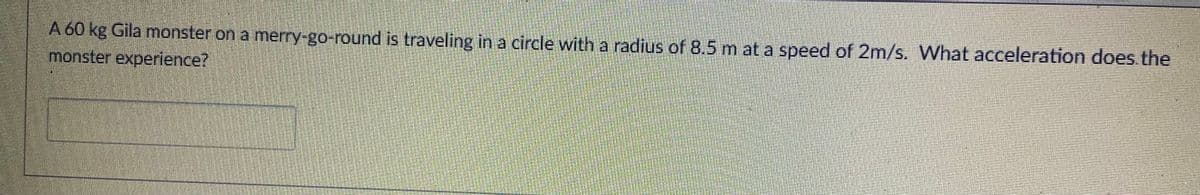 A 60 kg Gila monster on a merry-go-round is traveling in a circle with a radius of 8.5 m at a speed of 2m/s. What acceleration does.the
monster experience?
