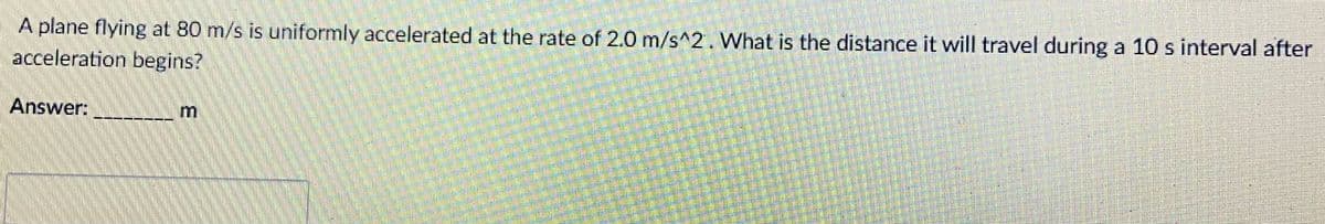 A plane flying at 80 m/s is uniformly accelerated at the rate of 2.0 m/s^2. What is the distance it will travel during a 10 s interval after
acceleration begins?
Answer:
