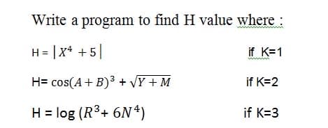 Write a program to find H value where :
H = |X* + 5
if K=1
H= cos(A+ B)3 + VY + M
if K=2
H = log (R3+ 6N*)
if K=3
