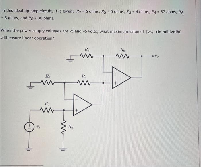 In this ideal op-amp circuit, it is given: R₁ = 6 ohms, R2 = 5 ohms, R3 = 4 ohms, R4 = 87 ohms, R5
= 8 ohms, and R6 = 36 ohms.
When the power supply voltages are -5 and +5 volts, what maximum value of Vinl (in millivolts)
will ensure linear operation?
R3
ww
Us
R₁
R₂
R5
www
R₁
www
R6
ww
Vo