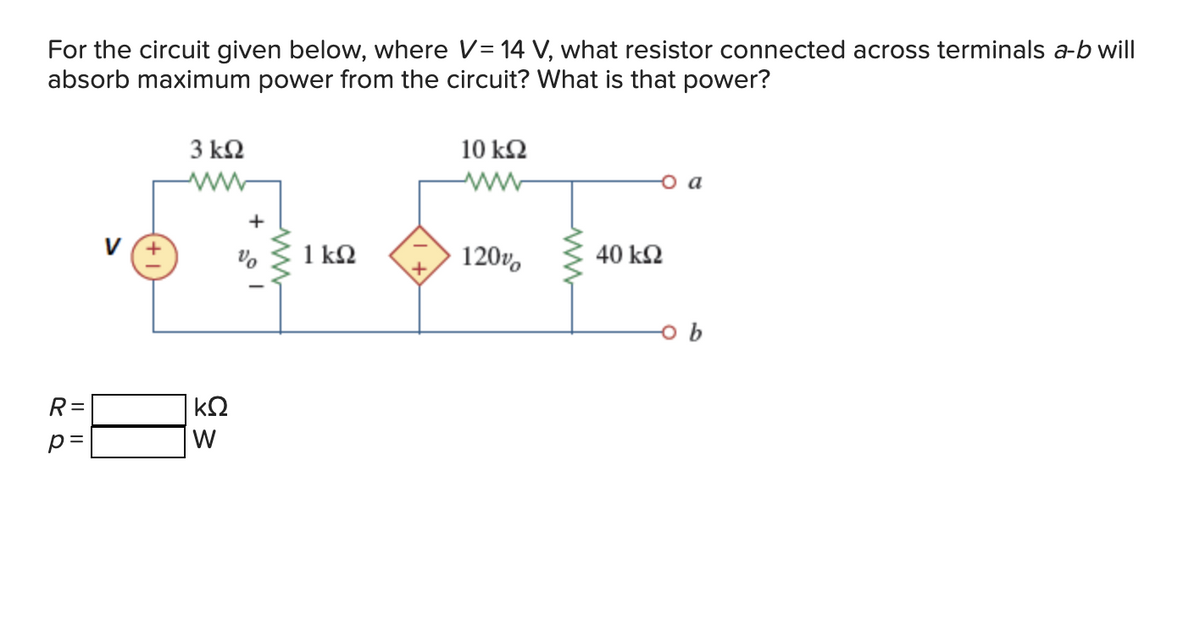 For the circuit given below, where V = 14 V, what resistor connected across terminals a-b will
absorb maximum power from the circuit? What is that power?
R=
p=
3 ΚΩ
www
ΚΩ
W
1 ΚΩ
10 ΚΩ
Μ
120%
40 ΚΩ