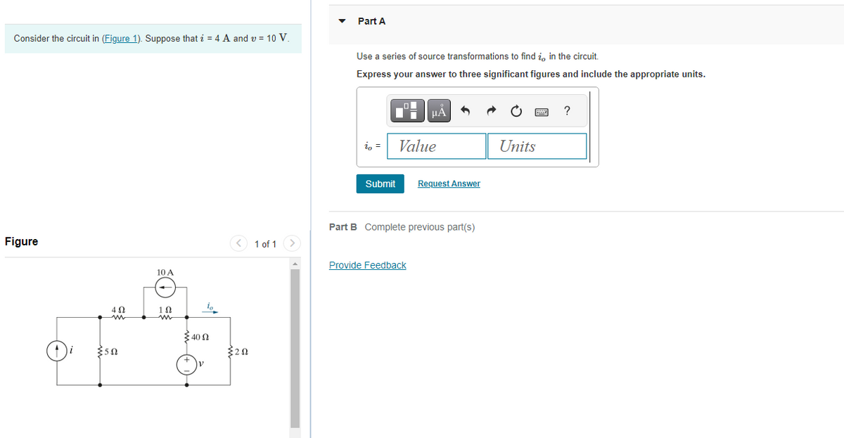 Consider the circuit in (Figure 1). Suppose that i = 4 A and v= 10 V.
Figure
4 Ω
{50
10 A
1Ω
io
40 Ω
{202
1 of 1 >
Part A
Use a series of source transformations to find in the circuit.
Express your answer to three significant figures and include the appropriate units.
io =
Submit
HÅ
Value
Provide Feedback
Request Answer
Part B Complete previous part(s)
Units
?