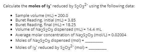 Calculate the moles of I3" reduced by S2032- using the following data:
• Sample volume (mL) - 200.0
• Buret Reading, initial (mL) = 3.85
• Buret Reading, final (mL) = 18.25
• Volume of Na25203 dispensed (mL) = 14.4 mL
• Average molar concentration of Naz5203 (mol/L) = 0.02004
Moles of Na25203 dispensed (mol) =.
• Moles of I3 reduced by S2032 (mol) =.
