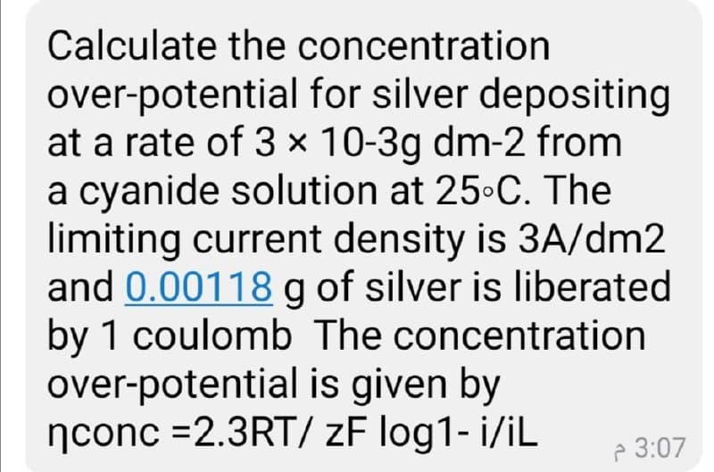 Calculate the concentration
over-potential for silver depositing
at a rate of 3 × 10-3g dm-2 from
a cyanide solution at 25 C. The
limiting current density is 3A/dm2
and 0.00118 g of silver is liberated
by 1 coulomb The concentration
over-potential is given by
nconc =2.3RT/ zF log1- i/iL
P 3:07
