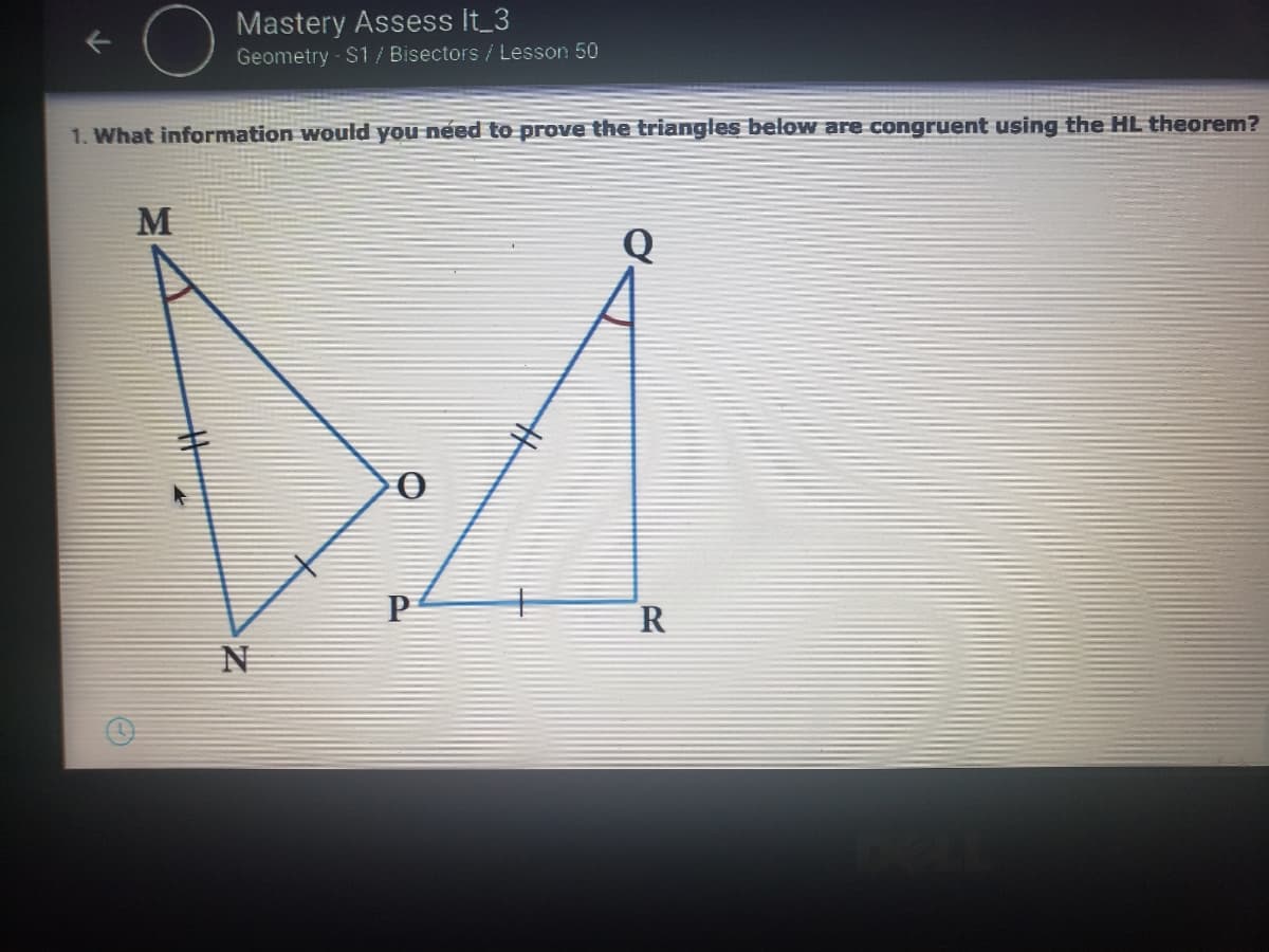 Mastery Assess It 3
Geometry - $1 / Bisectors / Lesson 50
1. What information would you need to prove the triangles below are congruent using the HL theorem?
M
R
