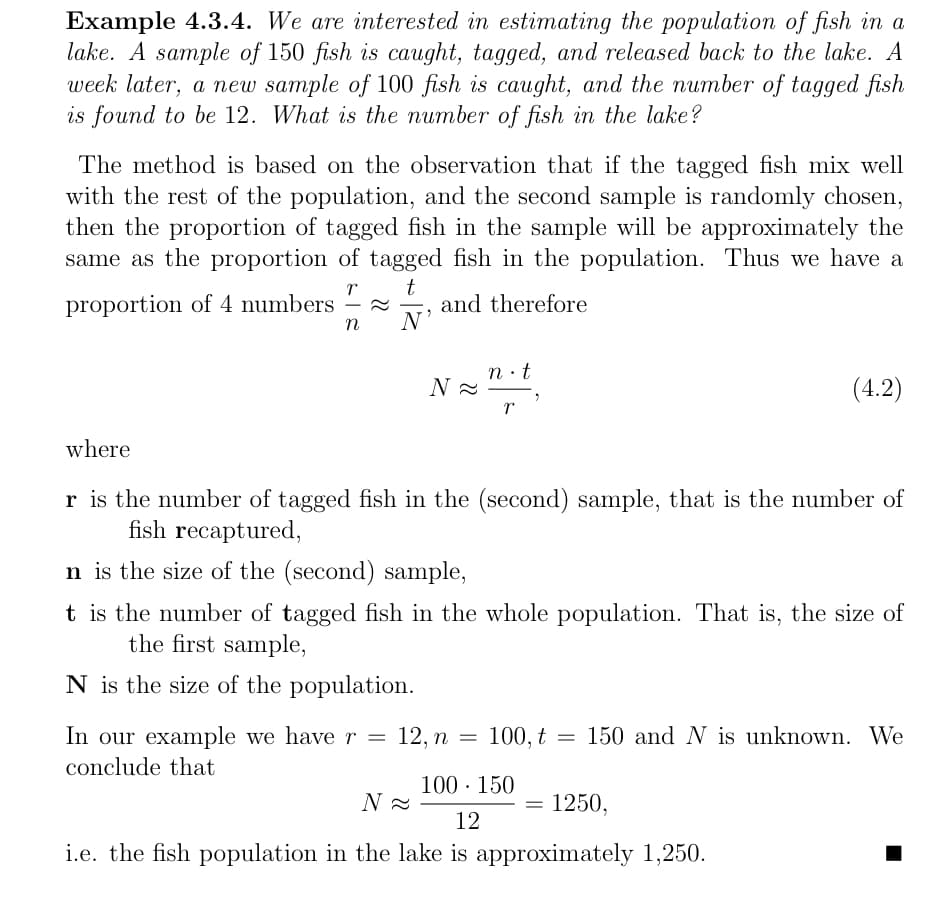 Example 4.3.4. We are interested in estimating the population of fish in a
lake. A sample of 150 fish is caught, tagged, and released back to the lake. A
week later, a new sample of 100 fish is caught, and the number of tagged fish
is found to be 12. What is the number of fish in the lake?
The method is based on the observation that if the tagged fish mix well
with the rest of the population, and the second sample is randomly chosen,
then the proportion of tagged fish in the sample will be approximately the
same as the proportion of tagged fish in the population. Thus we have a
t
and therefore
N'
proportion of 4 numbers
n
n·t
(4.2)
where
r is the number of tagged fish in the (second) sample, that is the number of
fish recaptured,
n is the size of the (second) sample,
t is the number of tagged fish in the whole population. That is, the size of
the first sample,
N is the size of the population.
In our example we have r =
12, п 3
100, t = 150 and N is unknown. We
conclude that
100 · 150
N
1250,
12
i.e. the fish population in the lake is approximately 1,250.
