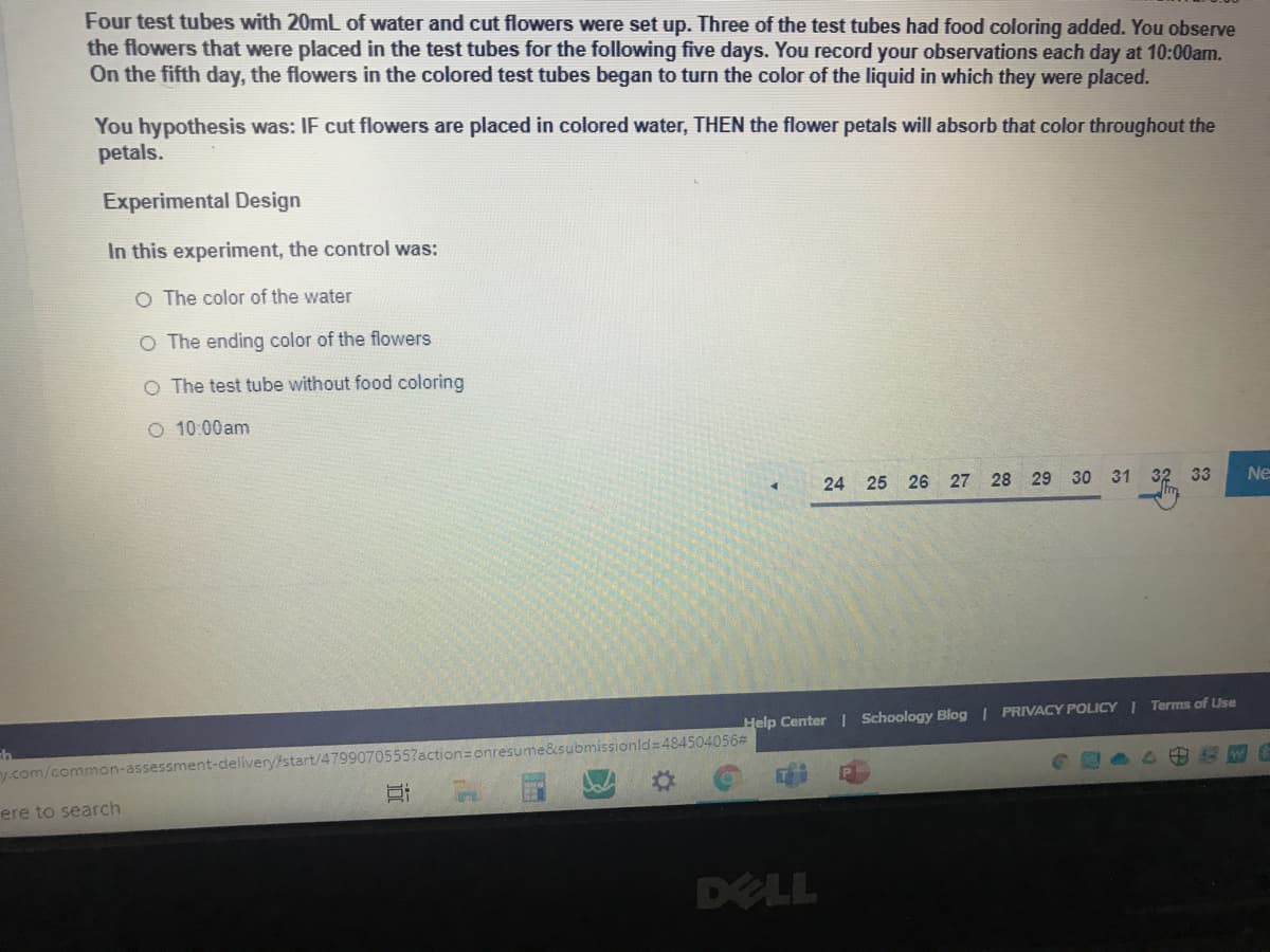 Four test tubes with 20mL of water and cut flowers were set up. Three of the test tubes had food coloring added. You observe
the flowers that were placed in the test tubes for the following five days. You record your observations each day at 10:00am.
On the fifth day, the flowers in the colored test tubes began to turn the color of the liquid in which they were placed.
You hypothesis was: IF cut flowers are placed in colored water, THEN the flower petals will absorb that color throughout the
petals.
Experimental Design
In this experiment, the control was:
O The color of the water
O The ending color of the flowers
O The test tube without food coloring
O 10:00am
24 25 26 27 28 29 30 31 32 33
Ne
Help Center | Schoology Blog | PRIVACY POLICY I Terms of Use
ction3onresume&submissionld=484504056#
y.com/commaon-assessment-deliveryfstart/47
ere to search
DELL
