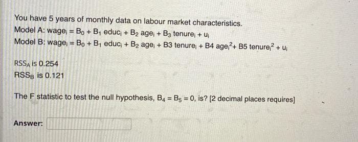 You have 5 years of monthly data on labour market characteristics.
Model A: wage = Bo + B1 educ + B2 age, + B3 tenure + uj
Model B: wagej = Bo + B1 educ + B2 age, + B3 tenure + B4 age?+ B5 tenure? + Uj
%3D
%3!
RSSA is 0.254
RSS8 is 0.121
The F statistic to test the null hypothesis, B4 = B5 = 0, is? [2 decimal places requires]
Answer:
