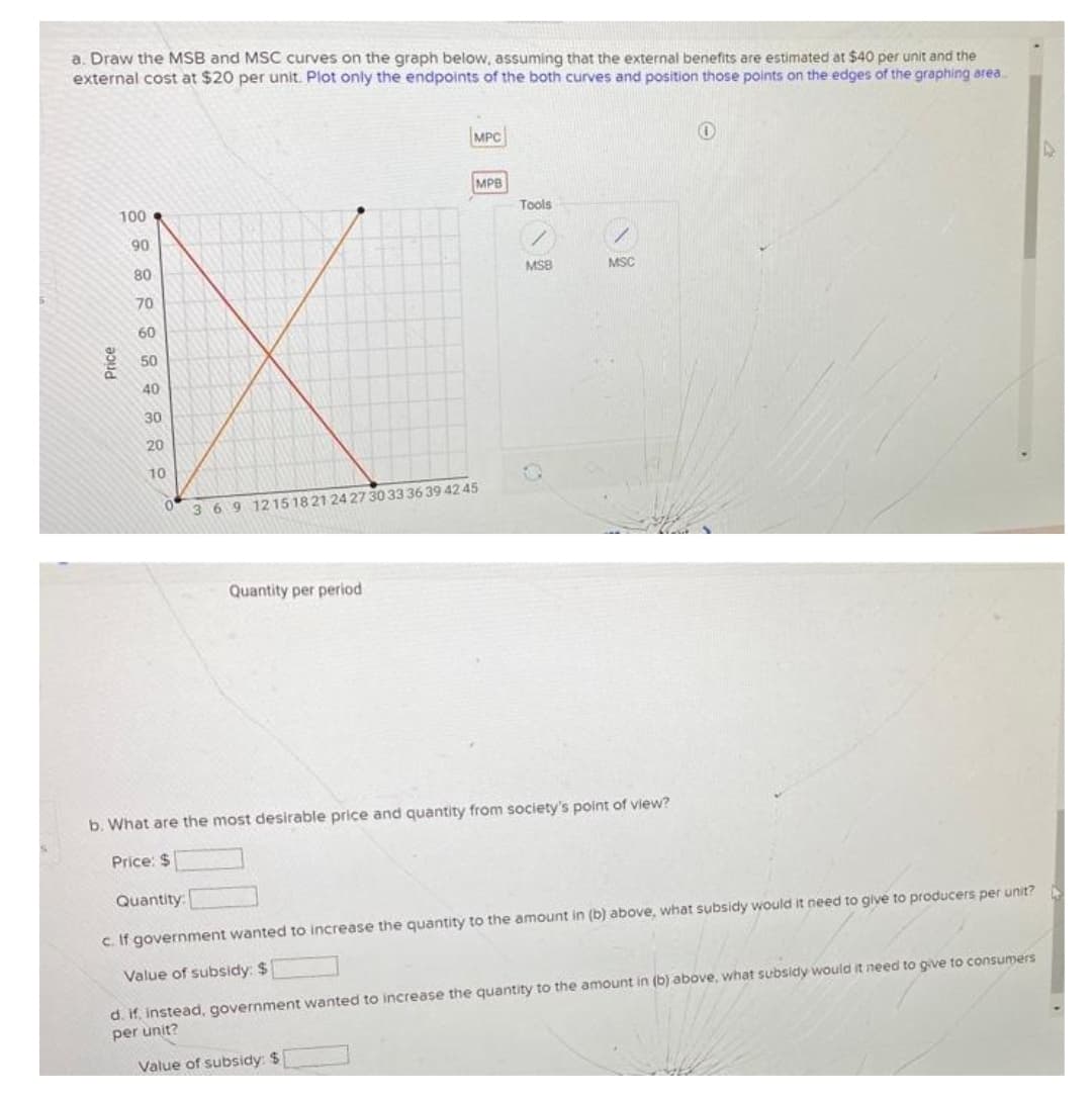 a. Draw the MSB and MSC curves on the graph below, assuming that the external benefits are estimated at $40 per unit and the
external cost at $20 per unit. Plot only the endpoints of the both curves and position those points on the edges of the graphing area.
MPC
MPB
100
Tools
90
80
MSB
MSC
70
60
50
40
30
20
10
369 1215 1821 24 27 30 33 36 39 42 45
Quantity per period
b. What are the most desirable price and quantity from society's point of view?
Price: $
Quantity:
c. If government wanted to increase the quantity to the amount in (b) above, what subsidy would it need to give to producers per unit?
Value of subsidy: $
d. if, instead, government wanted to increase the quantity to the amount in (b) above, what subsidy would it need to give to consumers
per unit?
Value of subsidy: $
Price
