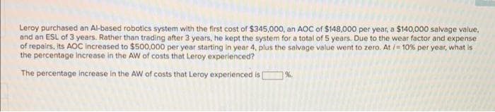 Leroy purchased an Al-based robotics system with the first cost of $345,000, an AOC of $148,000 per year, a $140,000 salvage value,
and an ESL of 3 years. Rather than trading after 3 years, he kept the system for a total of 5 years. Due to the wear factor and expense
of repairs, its AOC Increased to $500,000 per year starting in year 4, plus the salvage value went to zero. At /= 10% per year, what is
the percentage Increase in the AW of costs that Leroy experienced?
The percentage increase in the AW of costs that Leroy experienced isO%.

