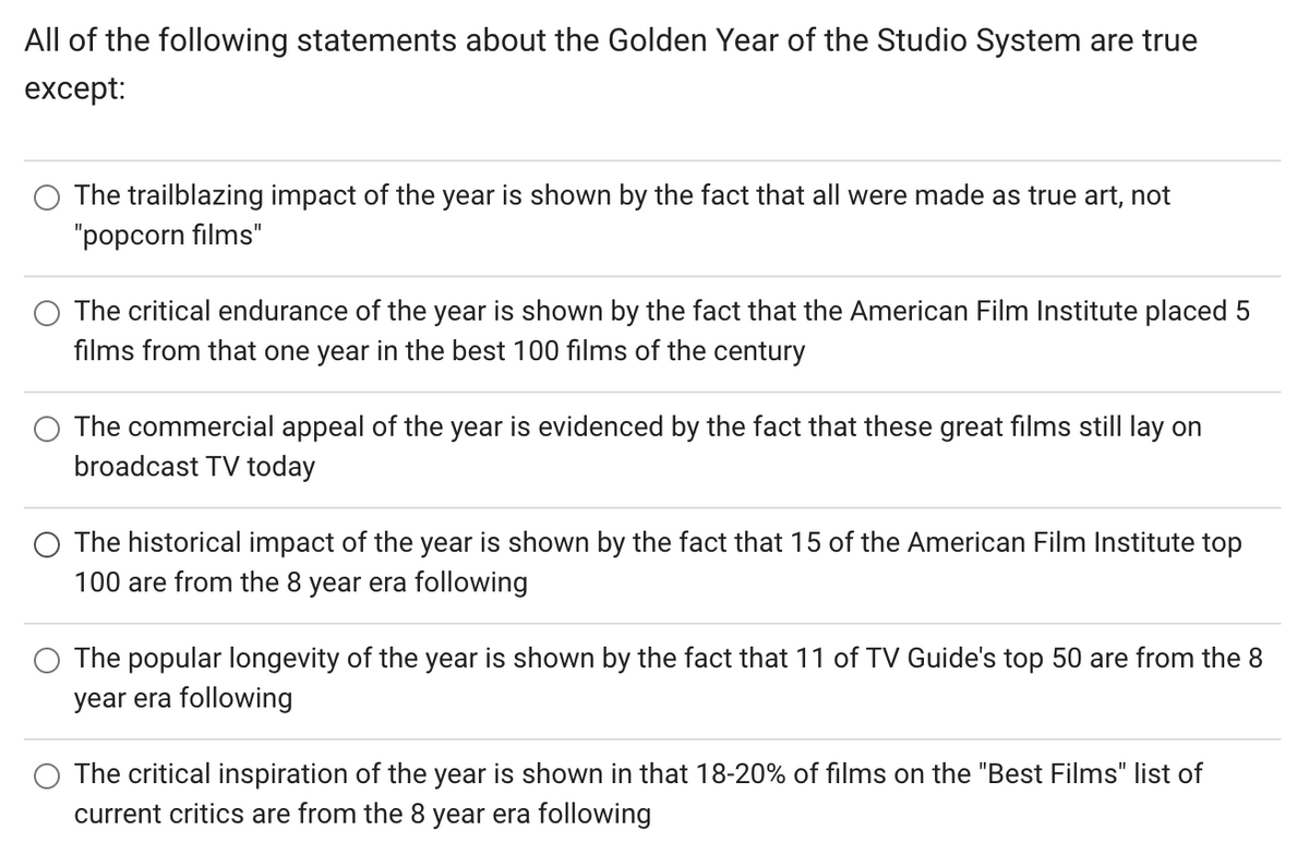 All of the following statements about the Golden Year of the Studio System are true
except:
The trailblazing impact of the year is shown by the fact that all were made as true art, not
"popcorn films"
The critical endurance of the year is shown by the fact that the American Film Institute placed 5
films from that one year in the best 100 films of the century
The commercial appeal of the year is evidenced by the fact that these great films still lay on
broadcast TV today
O The historical impact of the year is shown by the fact that 15 of the American Film Institute top
100 are from the 8 year era following
The popular longevity of the year is shown by the fact that 11 of TV Guide's top 50 are from the 8
year era following
The critical inspiration of the year is shown in that 18-20% of films on the "Best Films" list of
current critics are from the 8 year era following
