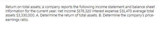 Return on total assets; a company reports the following income statement and balance sheet
information for the current year: net income $178,320 interest expense $31,470 average total
assets $3,330,000. A. Determine the return of total assets. B. Determine the company's price-
earnings ratio.