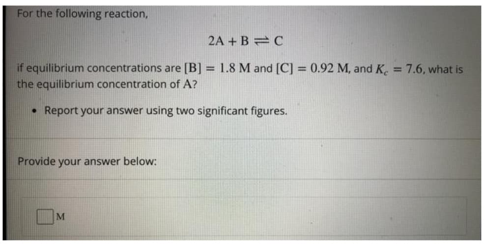 For the following reaction,
2A + B C
1.8 M and [C] = 0.92 M, and K, = 7.6, what is
if equilibrium concentrations are [B] :
the equilibrium concentration of A?
%3D
Report your answer using two significant figures.
Provide your answer below:
M
