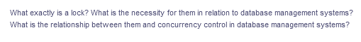 What exactly is a lock? What is the necessity for them in relation to database management systems?
What is the relationship between them and concurrency control in database management systems?
